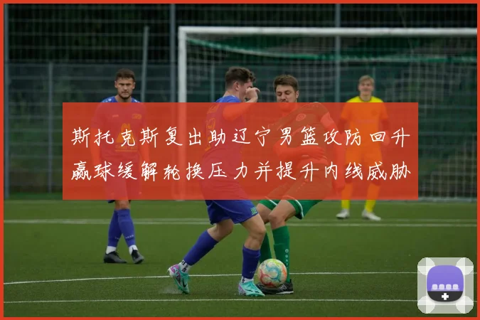 斯托克斯复出助辽宁男篮攻防回升赢球缓解轮换压力并提升内线威胁