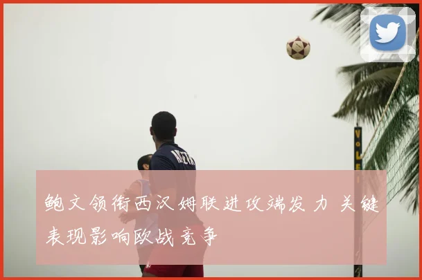 鲍文领衔西汉姆联进攻端发力 关键表现影响欧战竞争