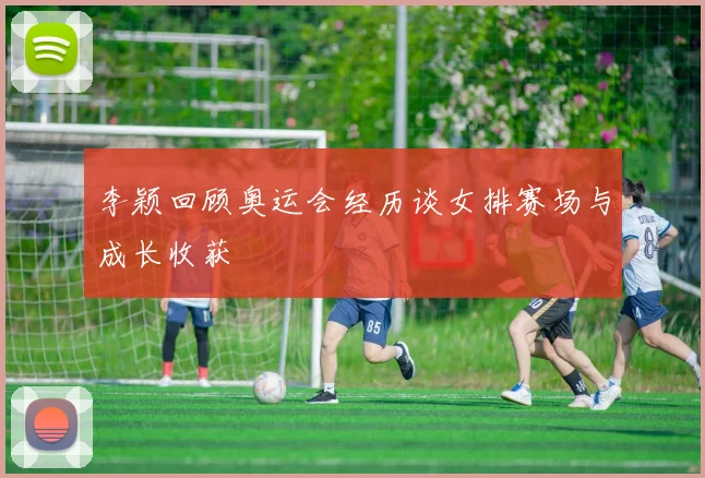 李颖回顾奥运会经历谈女排赛场与成长收获