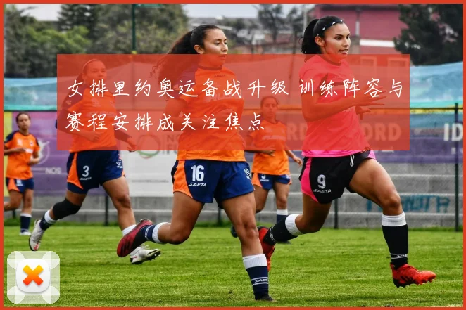 女排里约奥运备战升级 训练阵容与赛程安排成关注焦点
