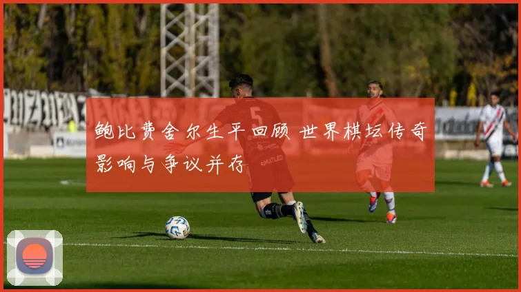 鲍比费舍尔生平回顾 世界棋坛传奇影响与争议并存