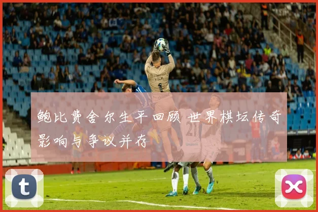 鲍比费舍尔生平回顾 世界棋坛传奇影响与争议并存