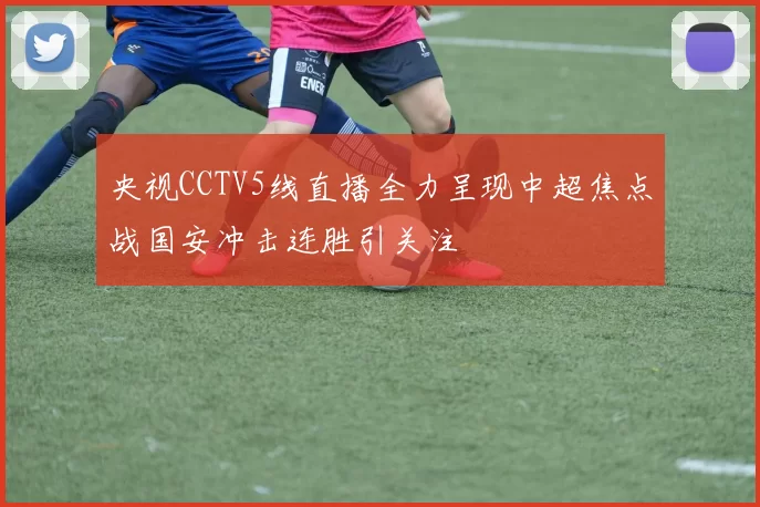 央视CCTV5线直播全力呈现中超焦点战国安冲击连胜引关注