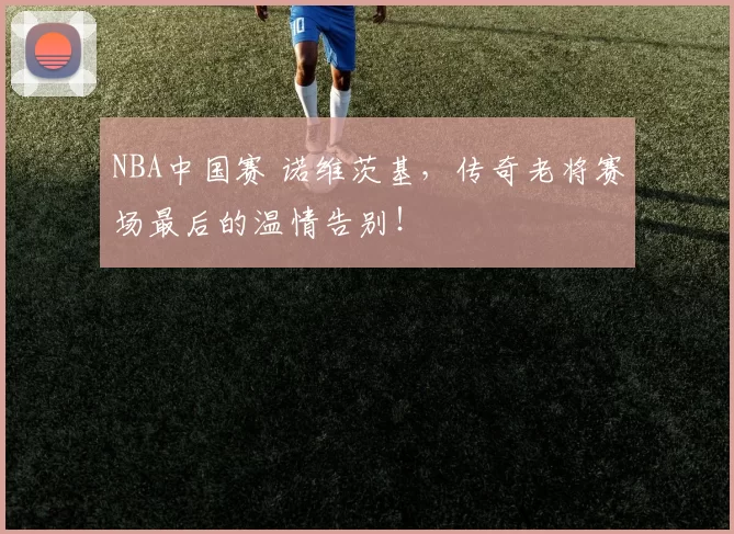 NBA中国赛 诺维茨基，传奇老将赛场最后的温情告别！