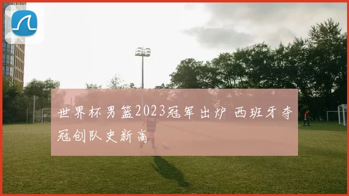 世界杯男篮2023冠军出炉 西班牙夺冠创队史新高