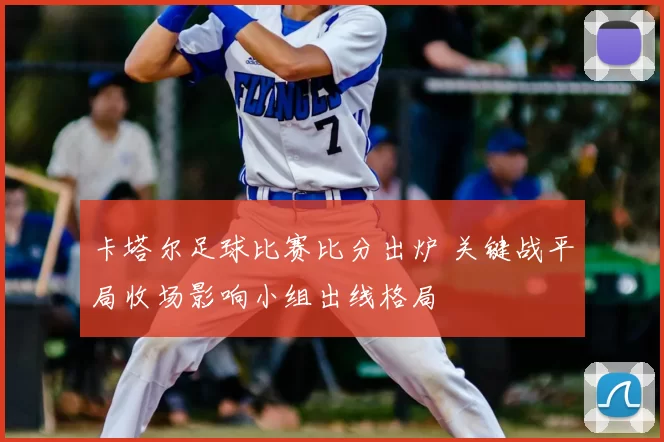 卡塔尔足球比赛比分出炉 关键战平局收场影响小组出线格局