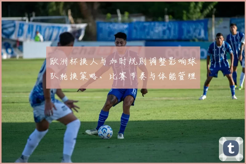 欧洲杯换人与加时规则调整影响球队轮换策略、比赛节奏与体能管理