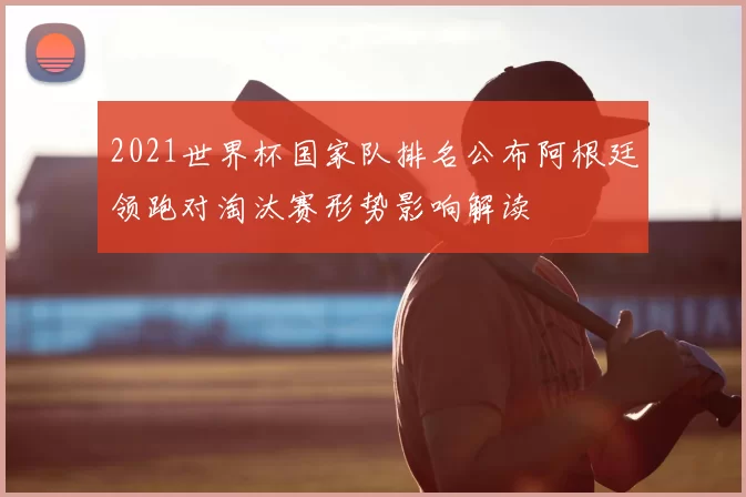 2021世界杯国家队排名公布阿根廷领跑对淘汰赛形势影响解读