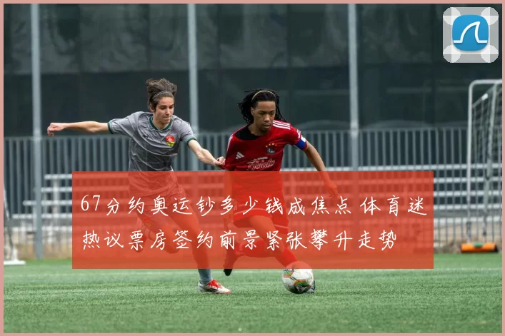67分约奥运钞多少钱成焦点 体育迷热议票房签约前景紧张攀升走势