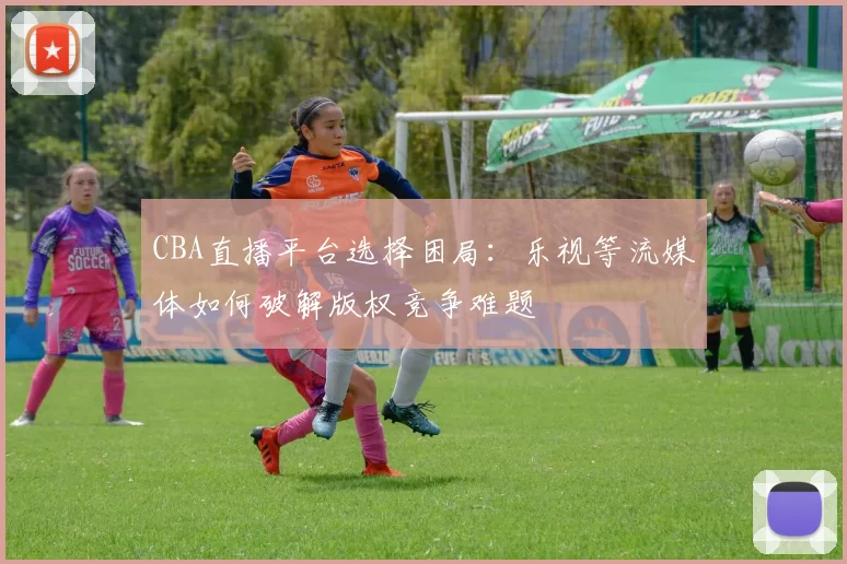 CBA直播平台选择困局：乐视等流媒体如何破解版权竞争难题