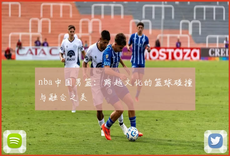 nba中国男篮：跨越文化的篮球碰撞与融合之美