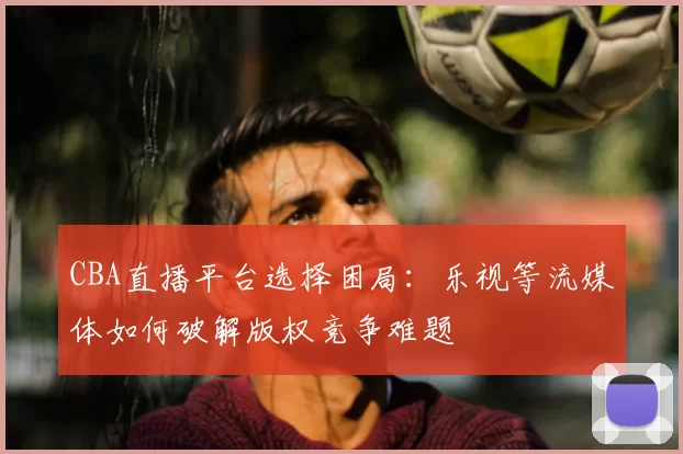 CBA直播平台选择困局：乐视等流媒体如何破解版权竞争难题