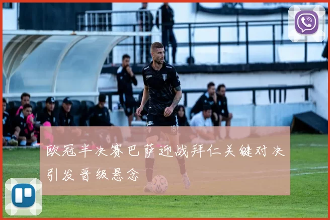 欧冠半决赛巴萨迎战拜仁关键对决引发晋级悬念