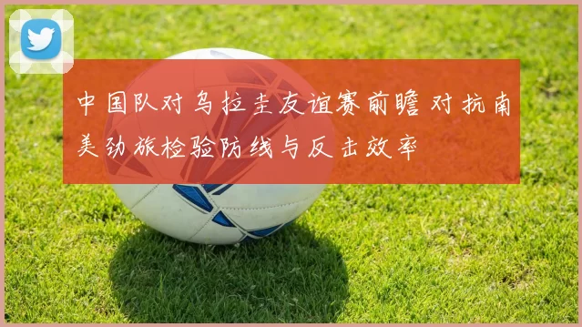 中国队对乌拉圭友谊赛前瞻 对抗南美劲旅检验防线与反击效率