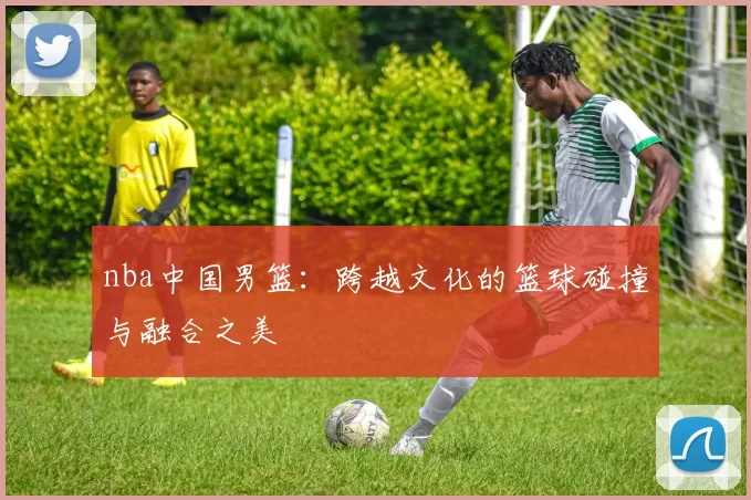 nba中国男篮：跨越文化的篮球碰撞与融合之美