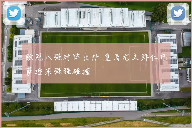 欧冠八强对阵出炉 皇马尤文拜仁巴萨迎来强强碰撞