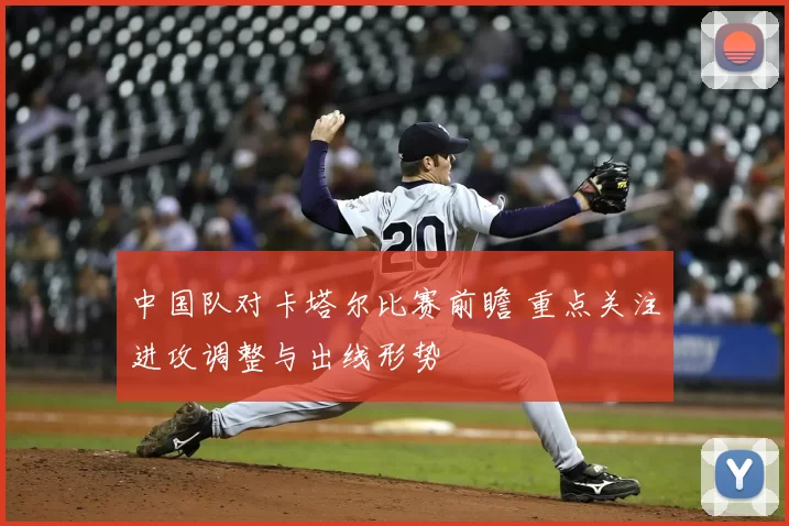 中国队对卡塔尔比赛前瞻 重点关注进攻调整与出线形势