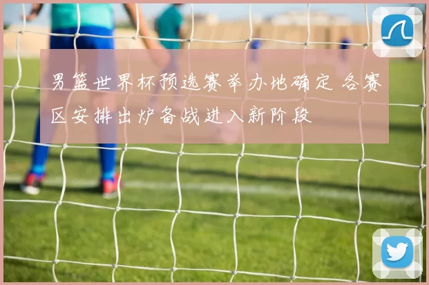 男篮世界杯预选赛举办地确定 各赛区安排出炉备战进入新阶段