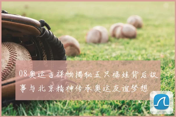 08奥运吉祥物揭秘五只福娃背后故事与北京精神传承奥运友谊梦想
