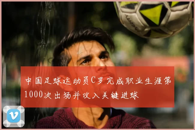 中国足球运动员C罗完成职业生涯第1000次出场并攻入关键进球