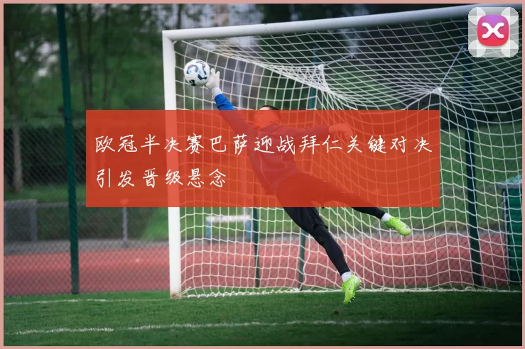 欧冠半决赛巴萨迎战拜仁关键对决引发晋级悬念
