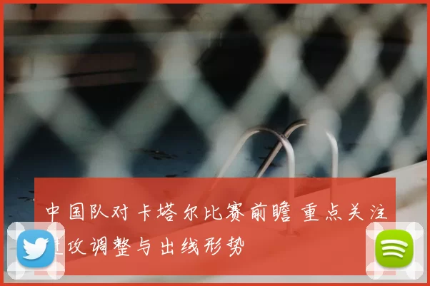 中国队对卡塔尔比赛前瞻 重点关注进攻调整与出线形势