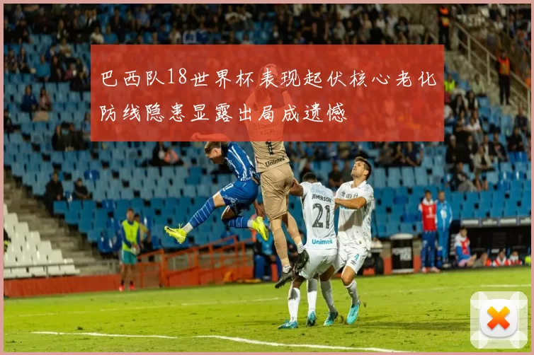 巴西队18世界杯表现起伏核心老化防线隐患显露出局成遗憾