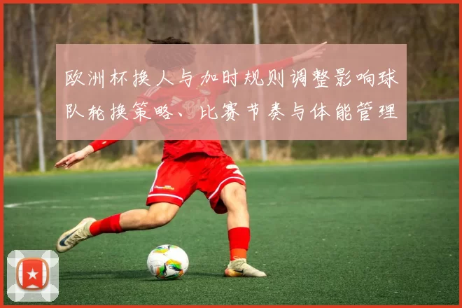 欧洲杯换人与加时规则调整影响球队轮换策略、比赛节奏与体能管理