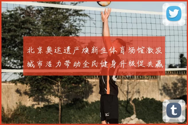 北京奥运遗产焕新生体育场馆激发城市活力带动全民健身升级促共赢