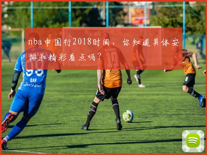 nba中国行2018时间，你知道具体安排和精彩看点吗？