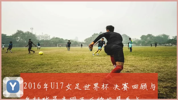 2016年U17女足世界杯 决赛回顾与年轻球员表现及后续发展看点