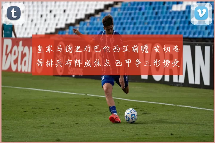 皇家马德里对巴伦西亚前瞻 安切洛蒂排兵布阵成焦点 西甲争三形势受关注