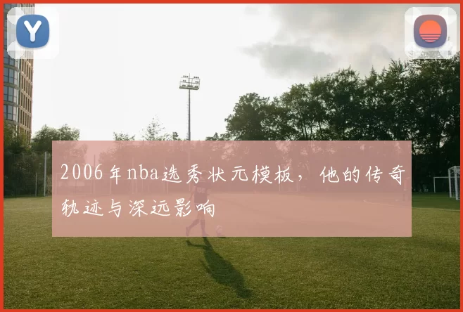 2006年nba选秀状元模板，他的传奇轨迹与深远影响
