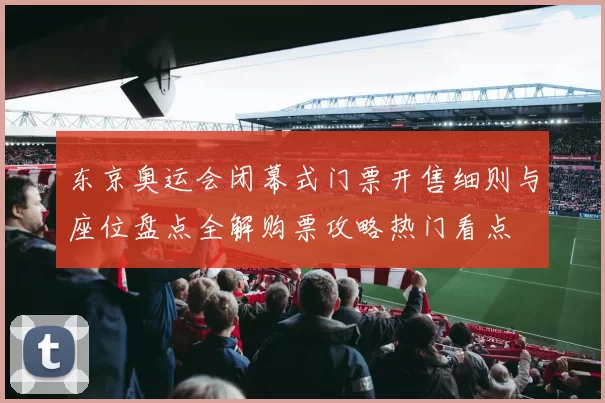 东京奥运会闭幕式门票开售细则与座位盘点全解购票攻略热门看点