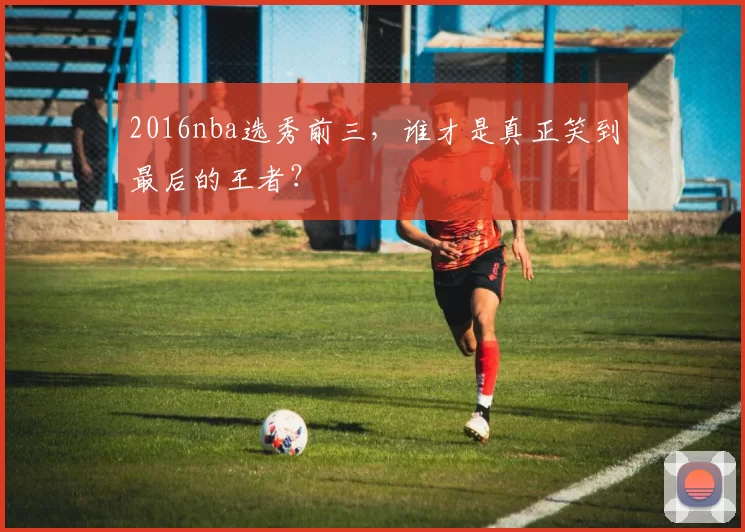 2016nba选秀前三，谁才是真正笑到最后的王者？