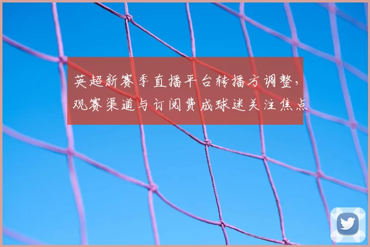 英超新赛季直播平台转播方调整，观赛渠道与订阅费成球迷关注焦点
