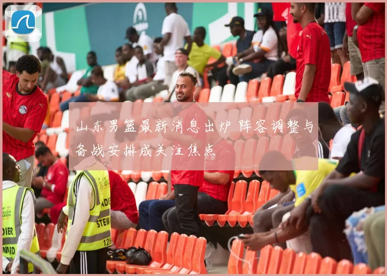 山东男篮最新消息出炉 阵容调整与备战安排成关注焦点