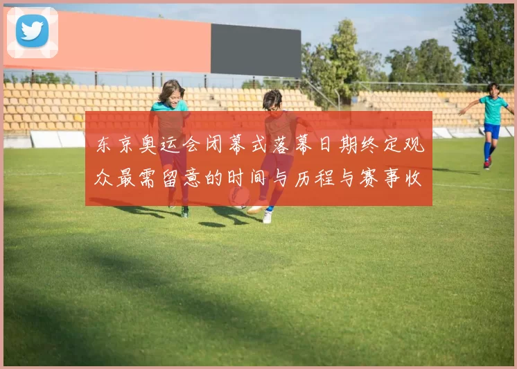东京奥运会闭幕式落幕日期终定观众最需留意的时间与历程与赛事收官