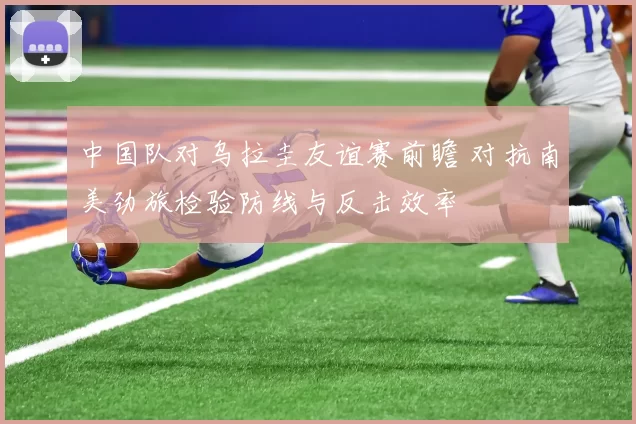 中国队对乌拉圭友谊赛前瞻 对抗南美劲旅检验防线与反击效率