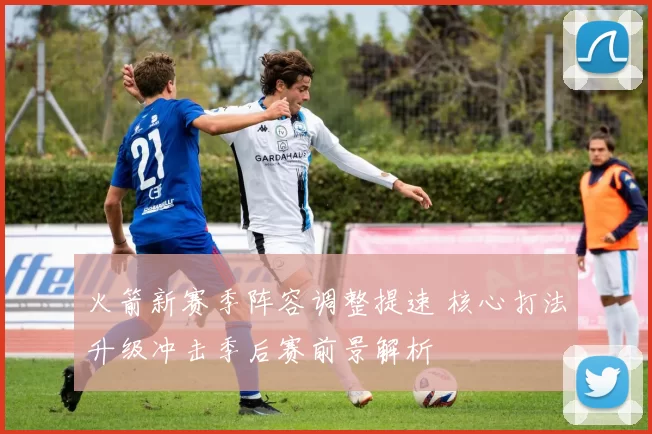 火箭新赛季阵容调整提速 核心打法升级冲击季后赛前景解析