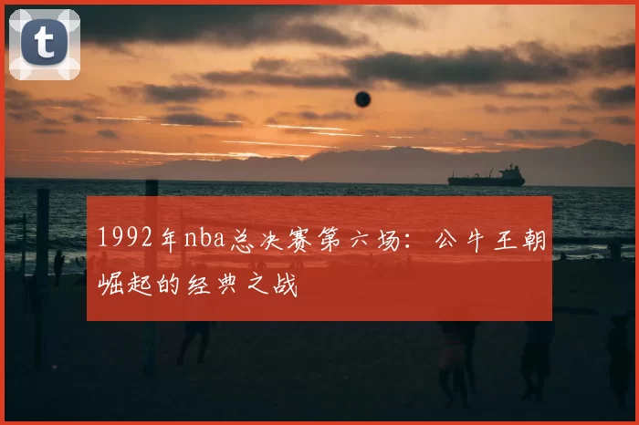 1992年nba总决赛第六场：公牛王朝崛起的经典之战