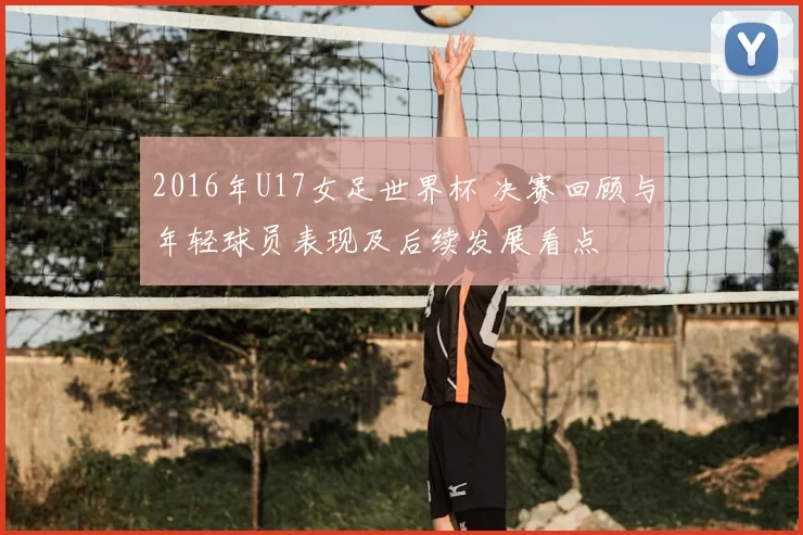 2016年U17女足世界杯 决赛回顾与年轻球员表现及后续发展看点