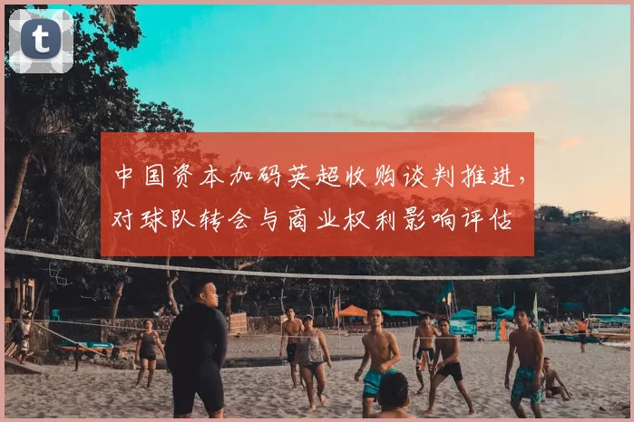 中国资本加码英超收购谈判推进，对球队转会与商业权利影响评估