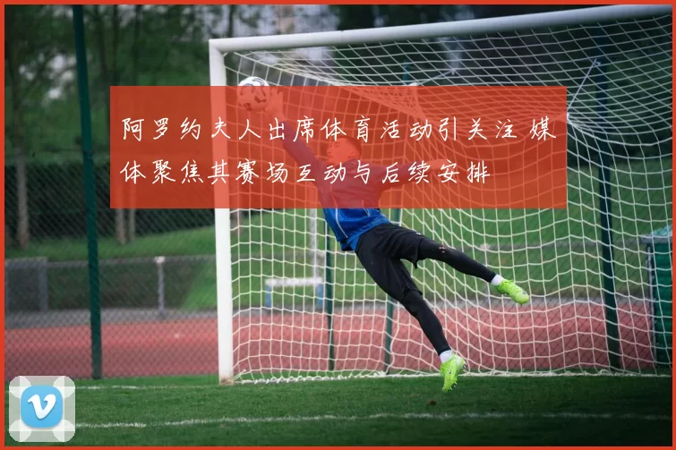 阿罗约夫人出席体育活动引关注 媒体聚焦其赛场互动与后续安排