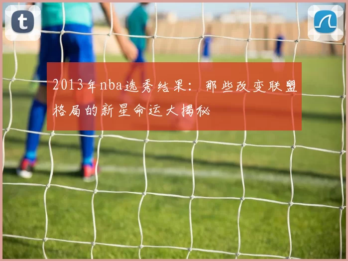 2013年nba选秀结果：那些改变联盟格局的新星命运大揭秘