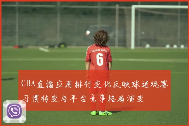 CBA直播应用排行变化反映球迷观赛习惯转变与平台竞争格局演变