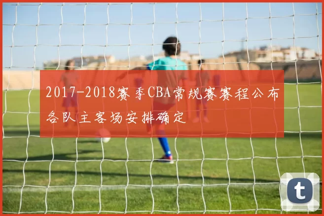 2017-2018赛季CBA常规赛赛程公布各队主客场安排确定