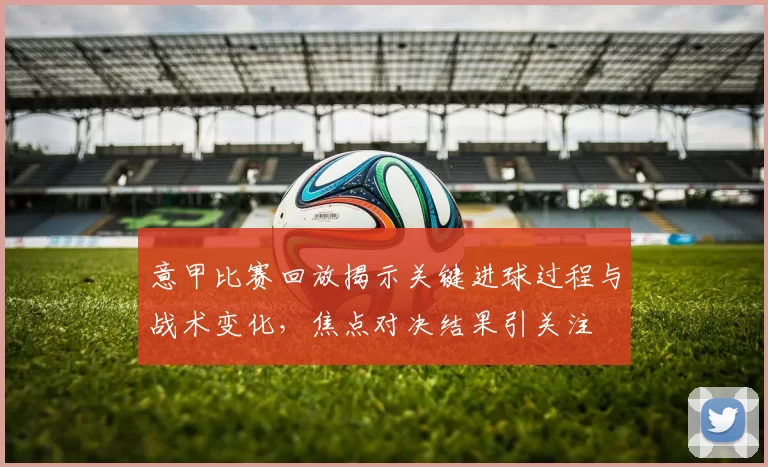 意甲比赛回放揭示关键进球过程与战术变化，焦点对决结果引关注