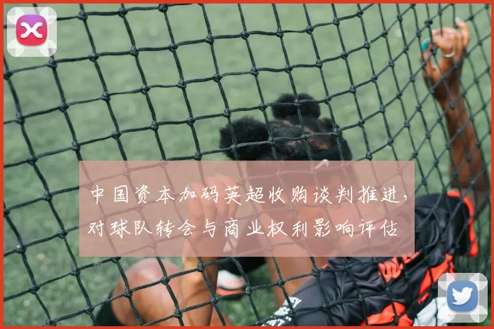 中国资本加码英超收购谈判推进，对球队转会与商业权利影响评估