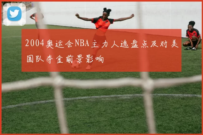 2004奥运会NBA主力人选盘点及对美国队夺金前景影响